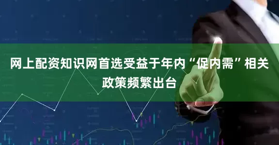 网上配资知识网首选受益于年内“促内需”相关政策频繁出台