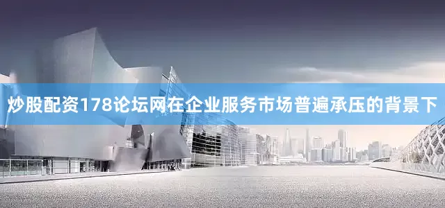 炒股配资178论坛网在企业服务市场普遍承压的背景下