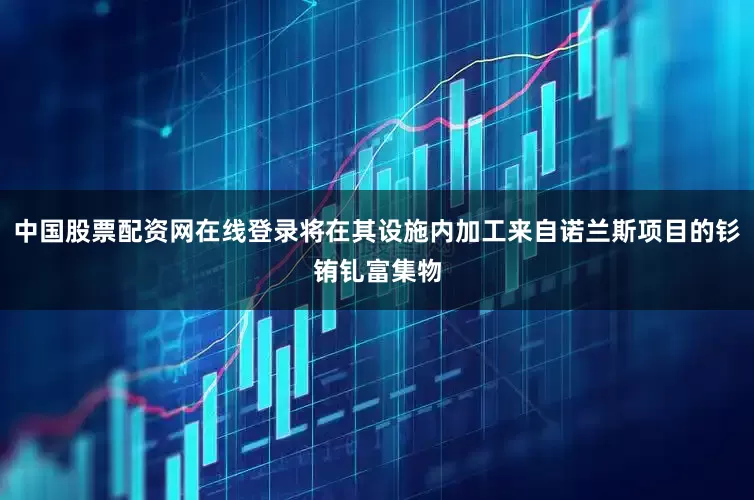中国股票配资网在线登录将在其设施内加工来自诺兰斯项目的钐铕钆富集物