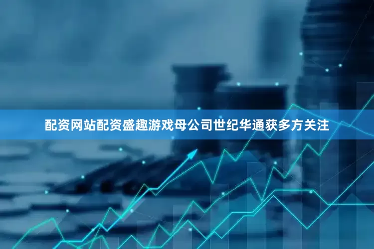 配资网站配资盛趣游戏母公司世纪华通获多方关注