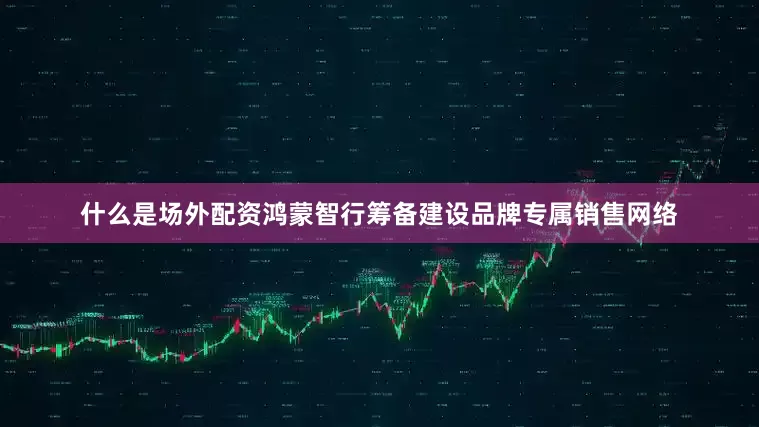 什么是场外配资鸿蒙智行筹备建设品牌专属销售网络