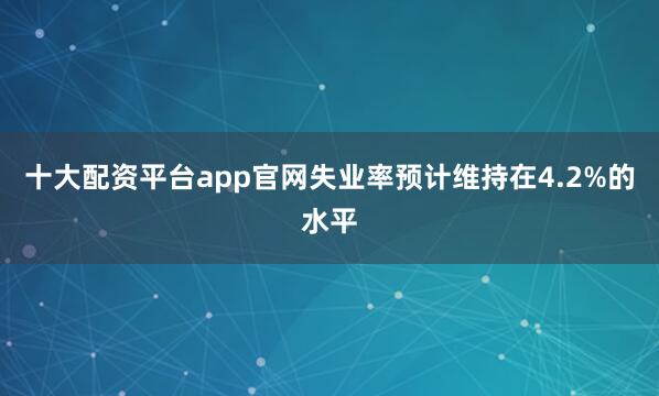十大配资平台app官网失业率预计维持在4.2%的水平