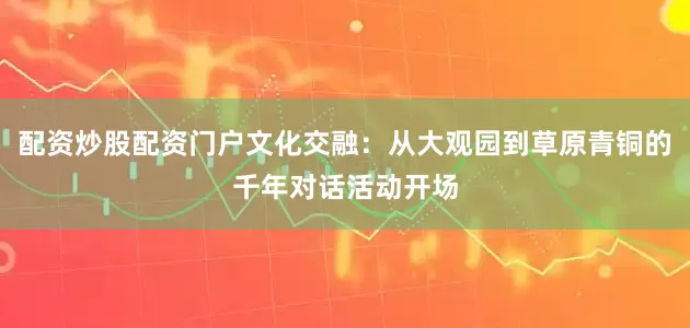 配资炒股配资门户文化交融：从大观园到草原青铜的千年对话活动开场