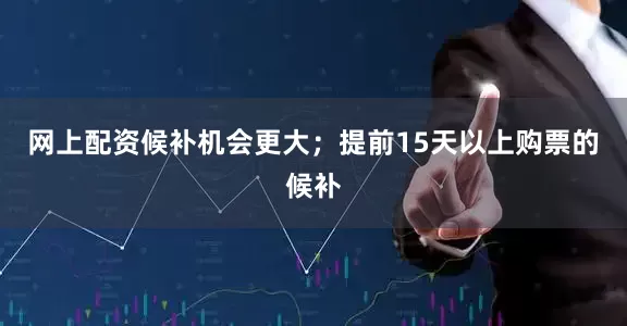 网上配资候补机会更大；提前15天以上购票的候补