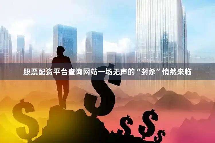 股票配资平台查询网站一场无声的“封杀”悄然来临