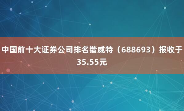 中国前十大证券公司排名锴威特（688693）报收于35.55元