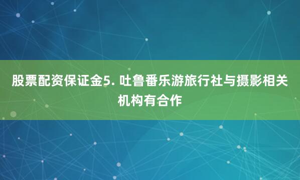 股票配资保证金5. 吐鲁番乐游旅行社与摄影相关机构有合作