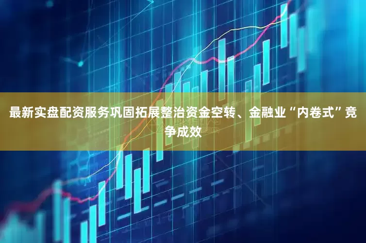 最新实盘配资服务巩固拓展整治资金空转、金融业“内卷式”竞争成效
