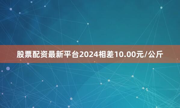 股票配资最新平台2024相差10.00元/公斤