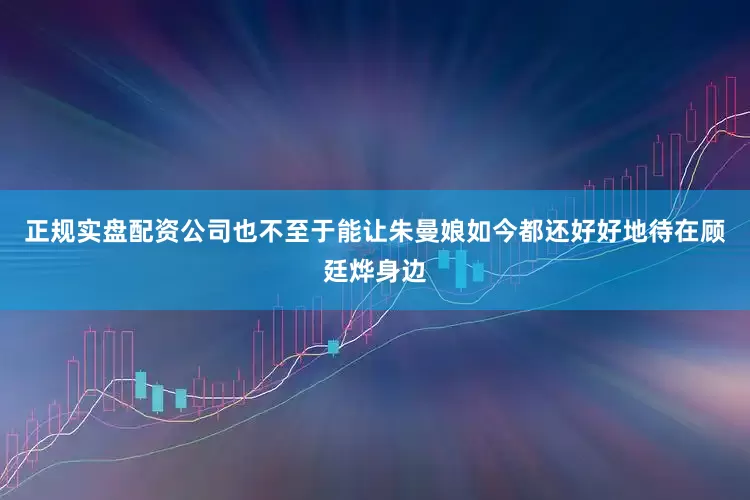 正规实盘配资公司也不至于能让朱曼娘如今都还好好地待在顾廷烨身边